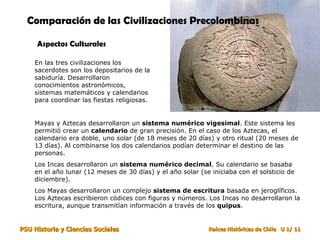 Comparación de las Civilizaciones Precolombinas   Aspectos Culturales En las tres civilizaciones los sacerdotes son los depositarios de la sabiduría. Desarrollaron conocimientos astronómicos, sistemas matemáticos y calendarios para coordinar las fiestas religiosas. Mayas y Aztecas desarrollaron un  sistema numérico vigesimal . Este sistema les permitió crear un  calendario  de gran precisión. En el caso de los Aztecas, el calendario era doble, uno solar (de 18 meses de 20 días) y otro ritual (20 meses de 13 días). Al combinarse los dos calendarios podían determinar el destino de las personas. Los Incas desarrollaron un  sistema numérico decimal . Su calendario se basaba en el año lunar (12 meses de 30 días) y el año solar (se iniciaba con el solsticio de diciembre). Los Mayas desarrollaron un complejo  sistema de escritura  basada en jeroglíficos. Los Aztecas escribieron códices con figuras y números. Los Incas no desarrollaron la escritura, aunque transmitían información a través de los  quipus . 