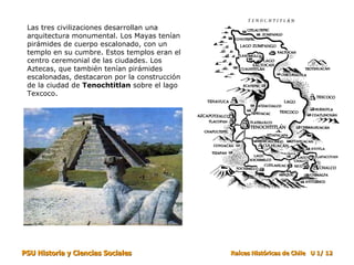 Las tres civilizaciones desarrollan una arquitectura monumental. Los Mayas tenían pirámides de cuerpo escalonado, con un templo en su cumbre. Estos templos eran el centro ceremonial de las ciudades. Los Aztecas, que también tenían pirámides escalonadas, destacaron por la construcción de la ciudad de  Tenochtitlan  sobre el lago Texcoco. 