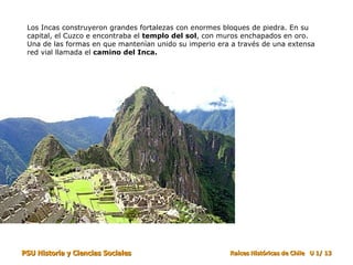 Los Incas construyeron grandes fortalezas con enormes bloques de piedra. En su capital, el Cuzco e encontraba el  templo del sol , con muros enchapados en oro. Una de las formas en que mantenían unido su imperio era a través de una extensa red vial llamada el  camino del Inca. 