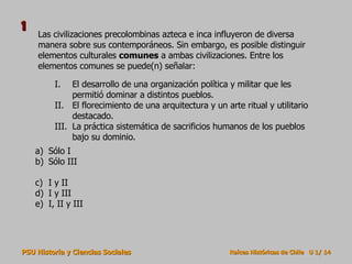 Las civilizaciones precolombinas azteca e inca influyeron de diversa manera sobre sus contemporáneos. Sin embargo, es posible distinguir elementos culturales  comunes  a ambas civilizaciones. Entre los elementos comunes se puede(n) señalar: Sólo I  Sólo III  I y II  I y III  I, II y III El desarrollo de una organización política y militar que les permitió dominar a distintos pueblos. El florecimiento de una arquitectura y un arte ritual y utilitario destacado. La práctica sistemática de sacrificios humanos de los pueblos bajo su dominio. 1 