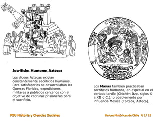 Los  Mayas  también practicaban sacrificios humanos, en especial en el periodo tardío (Chichén Itza, siglos X a XII d.C.), probablemente por influencia Mexica (Tolteca, Azteca). Sacrificios Humanos Aztecas  Los dioses Aztecas exigían constantemente sacrificios humanos. Para satisfacerlos se desarrollaban las Guerras Floridas, expediciones militares a poblados cercanos con el objetivo de capturar prisioneros para el sacrificio. 