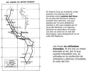 El imperio Inca se mantenía unido gracias a la extensa red vial conocida como  camino del Inca . En el caso del territorio chileno, existían dos caminos: uno que pasaba por la zona altiplánica (andes) y otro que pasaba por la zona del desierto y en algunos sectores se acercaba a la costa. Los dos se unían en el vale del Aconcagua, para desaparecer en el valle del Mapocho.  Los Incas  no utilizaban monedas . El oro era un metal asociado al sol, por lo que cuando tributaban oro, se utilizaba en la confección de artesanía y adornos vinculados al culto del Inti. 