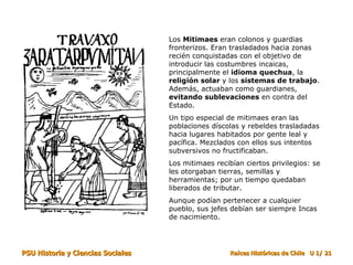 Los  Mitimaes  eran colonos y guardias fronterizos. Eran trasladados hacia zonas recién conquistadas con el objetivo de introducir las costumbres incaicas, principalmente el  idioma quechua , la  religión solar  y los  sistemas de trabajo . Además, actuaban como guardianes,  evitando sublevaciones  en contra del Estado. Un tipo especial de mitimaes eran las poblaciones díscolas y rebeldes trasladadas hacia lugares habitados por gente leal y pacífica. Mezclados con ellos sus intentos subversivos no fructificaban. Los mitimaes recibían ciertos privilegios: se les otorgaban tierras, semillas y herramientas; por un tiempo quedaban liberados de tributar.  Aunque podían pertenecer a cualquier pueblo, sus jefes debían ser siempre Incas de nacimiento. 