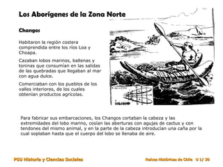 Los Aborígenes de la Zona Norte   Changos Habitaron la región costera comprendida entre los ríos Loa y Choapa.  Cazaban lobos marinos, ballenas y toninas que consumían en las salidas de las quebradas que llegaban al mar con agua dulce. Comerciaban con los pueblos de los valles interiores, de los cuales obtenían productos agrícolas. Para fabricar sus embarcaciones, los Changos cortaban la cabeza y las extremidades del lobo marino, cosían las aberturas con agujas de cactus y con tendones del mismo animal, y en la parte de la cabeza introducían una caña por la cual soplaban hasta que el cuerpo del lobo se llenaba de aire. 