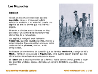 Los Mapuches Religión Tenían un sistema de creencias que era  animista , esto es, creían que todo lo existente, material o no material, poseía una especie de alma o ánima que le daba vida propia. El temor a ofender a estas ánimas los hizo desarrollar una actitud de respeto por los elementos de la naturaleza. Los espíritus malignos eran llamados  huecuves , quienes causaban penas, dolores y enfermedades. Quienes podían aminorar estos males eran los  pillanes , ánimas de los antepasados. Realizaban una ceremonia de curación que se llamaba  machitún , a cargo de el/la  Machi . También se realizaba el  Nguillatun , en la cual le pedían al pillan que les diera buenas cosechas o que aplacara su enojo.  El  Totem  era el aliado protector de la familia. Podía ser un animal, planta o lugar. Las distintas unidades sociales tomaban el nombre del totem, usándolo como apellido.  