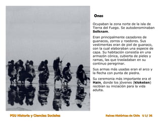 Ocupaban la zona norte de la isla de Tierra del Fuego. Se autodenominaban  Selknam . Eran principalmente cazadores de guanacos, zorros y roedores. Sus vestimentas eran de piel de guanaco, con la cual elaboraban una especie de capa. Su habitación consistía en una armazón cónica, cubierta de pieles y ramas, las que trasladaban en su continuo peregrinar. Sus armas más usadas eran el arco y la flecha con punta de piedra. Su ceremonia más importante era el  Hain , donde los jóvenes ( kloketen ) recibían su iniciación para la vida adulta. Onas 