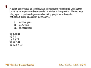 A partir del proceso de la conquista, la población indígena de Chile sufrió una merma importante llegando ciertas etnias a desaparecer. No obstante ello, algunos pueblos lograron sobrevivir y proyectarse hasta la actualidad. Entre ellos cabe mencionar a: Solo II I y II I y III II y III I, II y III los Changos los Aimará los Mapuches 1 