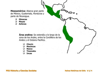 Mesoamérica:  Abarca gran parte de México, Guatemala, Honduras y parte de Nicaragua.  Área andina:  Se extendía a lo largo de la zona de los Andes, entre la Cordillera de los Andes y el Océano Pacifico. Olmecas Mayas Aztecas Chavín Mochicas Nazca Tiwanaku Incas 