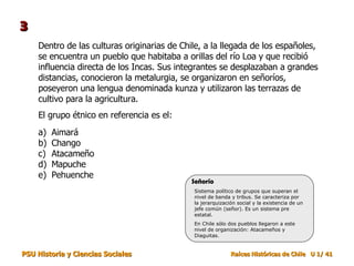 Dentro de las culturas originarias de Chile, a la llegada de los españoles, se encuentra un pueblo que habitaba a orillas del río Loa y que recibió influencia directa de los Incas. Sus integrantes se desplazaban a grandes distancias, conocieron la metalurgia, se organizaron en señoríos, poseyeron una lengua denominada kunza y utilizaron las terrazas de cultivo para la agricultura.  El grupo étnico en referencia es el: Aimará Chango Atacameño Mapuche Pehuenche 3 Sistema político de grupos que superan el nivel de banda y tribus. Se caracteriza por la jerarquización social y la existencia de un jefe común (señor). Es un sistema pre estatal. En Chile sólo dos pueblos llegaron a este nivel de organización: Atacameños y Diaguitas. Señorío 