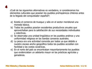 ¿Cuál de las siguientes alternativas es verdadera, si consideramos los elementos culturales que poseían los pueblos prehispánicos chilenos antes de la llegada del conquistador español?: Existía el comercio de trueque y sólo en el sector meridional una moneda básica. Todos los pueblos poseían excedentes productivos anuales que aprovechaban para la satisfacción de sus necesidades individuales y colectivas. Se observaba una unidad lingüística en los pueblos andinos y una uniformidad religiosa en las bandas canoeras australes. La pesca era una actividad conocida por todos ya que debido a nuestro escaso ancho geográfico todos los pueblos accedían con facilidad a las costas oceánicas. En el norte del país se encontraban mayoritariamente los pueblos que evidenciaban un adelanto mayor en las prácticas agrícolas y ganaderas. 4 