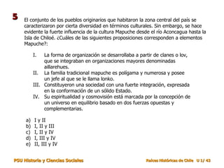 El conjunto de los pueblos originarios que habitaron la zona central del país se caracterizaron por cierta diversidad en términos culturales. Sin embargo, se hace evidente la fuerte influencia de la cultura Mapuche desde el río Aconcagua hasta la Isla de Chiloé. ¿Cuáles de las siguientes proposiciones corresponden a elementos Mapuche?: I y II I, II y III I, II y IV I, III y IV II, III y IV La forma de organización se desarrollaba a partir de clanes o lov, que se integraban en organizaciones mayores denominadas aillarehues. La familia tradicional mapuche es polígama y numerosa y posee un jefe al que se le llama lonko. Constituyeron una sociedad con una fuerte integración, expresada en la conformación de un sólido Estado. Su espiritualidad y cosmovisión está marcada por la concepción de un universo en equilibrio basado en dos fuerzas opuestas y complementarias. 5 