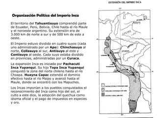 El territorio del  Tahuantisuyo  comprendió parte de Ecuador, Perú, Bolivia, Chile hasta el río Maule y el noroeste argentino. Su extensión era de 3.000 km de norte a sur y de 500 km de este a oeste. El Imperio estuvo dividido en cuatro suyos (cada uno administrado por un  Apo ):  Chinchasuyo  al norte,  Collasuyo  al sur,  Antisuyo  al este y  Contisuyo  al oeste. Cada suyo estaba dividido en provincias, administradas por un  Curaca . La expansión Inca es iniciada por  Pachacuti Inca Yupanqui . Su hijo  Topa Inca Yupanqui  conquistó la zona del norte chileno hasta el río Choapa.  Huayna Capac  extendió el dominio efectivo hasta el río Maipo y avanzó hasta el Maule, donde se encontró con los Mapuches.  Los Incas imponían a los pueblos conquistados el reconocimiento del Inca como hijo del sol, el culto a este dios, la adopción del quechua como idioma oficial y el pago de impuestos en especies y oro. Organización Política del Imperio Inca 