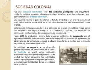 SOCIEDAD COLONIALFue una sociedad estamental. Tuvo dos vertientes principales: una mayoritaria población indígena sometida; y los conquistadores españoles y sus descendientes, que conformaron una "aristocracia militar“.La población durante el período colonial se hallaba dividida por un criterio racial. En el nivel superior de la escala social se encontraban los blancos, tanto peninsulares como criollos.La tendencia de los conquistadores a la obtención de tesoros en metálico, relegó como una ocupación de segunda categoría a la producción agrícola. Los españoles se contentaron con la creación de una economía de subsistencia. Hacia 1580 la producción minera daba muestras evidentes de decadencia por el agotamiento del oro en los lavaderos, la Guerra de Arauco y la disminución de la mano de obra indígena. La agricultura comenzó a adquirir importancia a medida que la minería dejaba de ser una fuente de recursos. La actividad agropecuaria y su desarrollo generó un proceso de valorización de la tierra. La Haciendase erigió como institución económica y social de primera importancia. Esta unidad territorial concentró las actividades productivas que permitían exportar productos , y abasteció casi la totalidad de las necesidades de su población.
