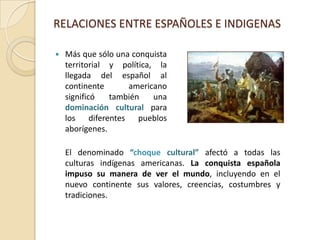 RELACIONES ENTRE ESPAÑOLES E INDIGENASMás que sólo una conquista territorial y política, la llegada del español al continente americano significó también una dominación cultural para los diferentes pueblos aborígenes. 	El denominado “choque cultural” afectó a todas las culturas indígenas americanas. La conquista española impuso su manera de ver el mundo, incluyendo en el nuevo continente sus valores, creencias, costumbres y tradiciones.