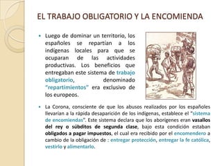 EL TRABAJO OBLIGATORIO Y LA ENCOMIENDALuego de dominar un territorio, los españoles se repartían a los indígenas locales para que se ocuparan de las actividades productivas. Los beneficios que entregaban este sistema de trabajo obligatorio, denominado “repartimientos” era exclusivo de los europeos.La Corona, consciente de que los abusos realizados por los españoles llevarían a la rápida desaparición de los indígenas, establece el “sistema de encomiendas”. Este sistema declara que los aborígenes eranvasallos del rey o súbditos de segunda clase, bajo esta condición estaban obligados a pagar impuestos, el cual era recibido por el encomenderoa cambio de la obligación de : entregar protección, entregar la fe católica, vestirlo y alimentarlo.REGULACION DE LA ENCOMIENDACon el pasar de los tiempos, la situación de los nativos fue empeorando , debido al incumplimiento de los encomenderos con sus obligaciones, pues el trabajo indígena se convirtió en trabajo personal. La Corona, para remediar esta situación llevó a cabo la creación de Tasas.*Tasas: “Sistema jurídico que reglamenta el trabajo indígena, con el objetivo de dar término al abuso cometido por los encomenderos y, de paso, mejorar ostensiblemente la situación del mundo indígena “ Ejemplos de estas son:Tasa de Santillán (1559): bajo el gobierno de García Hurtado de Mendoza se creo una tasa (inspirado en Hernando de Santillán), que consideraba lo siguiente:Prohibió que los indígenas sean ocupados como animales de carga.Hernando de Santillán y Figueroa2. 	Se establece la mita o trabajo por turno en los lavaderos.3. 	El horario de trabajo quedó fijado para después de la salida del  sol hasta antes de la puesta del sol. 4.	Se establece el sesmo del oro; es decir, la sexta parte extraída de  los lavaderos era reservada para los indígenas, para la  adquisición de animales, ropa y abrigo.5. 	Solo trabajan varones entre 18 y 50 años