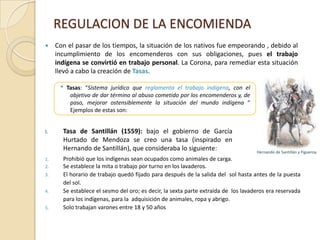 REGULACION DE LA ENCOMIENDATasa de Gamboa (1580): Creada por Ruiz de Gamboa bajo el gobierno de Rodrigo de Quiroga en 1580Se abolió el servicio personalSe establece el tributo en oro o especies.Se crean los pueblos de “indios”, donde los encomenderos no puedes ingresar.Los corregidores son quienes velan por el cumplimiento de las tasas.Tasa de Esquilache (1620):Se prohibió el trabajo obligatorio.Se establece el tributo en oro.Tasa de Lazo de Vega (1635):Se abolió el servicio personal.Se establece el tributo en especies o con trabajo por un jornal.Ruiz de Gamboa