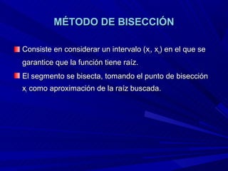 MÉTODO DE BISECCIÓN

Consiste en considerar un intervalo (xi, xs) en el que se
garantice que la función tiene raíz.
El segmento se bisecta, tomando el punto de bisección
xr como aproximación de la raíz buscada.
 