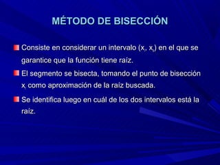 MÉTODO DE BISECCIÓN

Consiste en considerar un intervalo (xi, xs) en el que se
garantice que la función tiene raíz.
El segmento se bisecta, tomando el punto de bisección
xr como aproximación de la raíz buscada.
Se identifica luego en cuál de los dos intervalos está la
raíz.
 