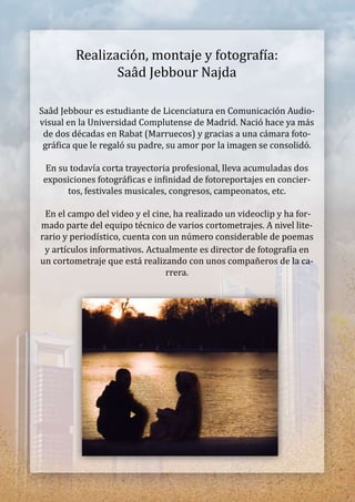 Realización,montajeyfotograía:
SaâdJebbourNajda
SaâdJebbouresestudiantedeLicenciaturaenComunicaciónAudio-
visualenlaUniversidadComplutensedeMadrid.Nacióhaceyamás
dedosdécadasenRabat(Marruecos)ygraciasaunacámarafoto-
gráicaqueleregalósupadre,suamorporlaimagenseconsolidó.
Ensutodavíacortatrayectoriaprofesional,llevaacumuladasdos
exposicionesfotográicaseininidaddefotoreportajesenconcier-
tos,festivalesmusicales,congresos,campeonatos,etc.
Enelcampodelvideoyelcine,harealizadounvideoclipyhafor-
madopartedelequipotécnicodevarioscortometrajes.Anivellite-
rarioyperiodístico,cuentaconunnúmeroconsiderabledepoemas
yartículosinformativos.Actualmenteesdirectordefotograíaen
uncortometrajequeestárealizandoconunoscompañerosdelaca-
rrera.
 