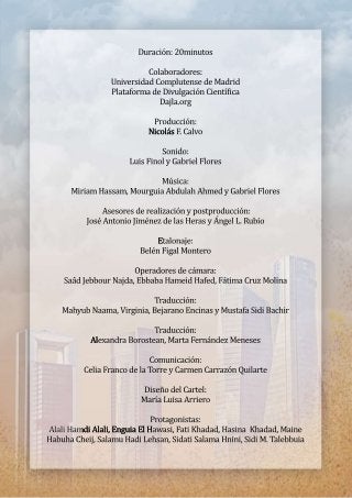 Duración:20minutos
Colaboradores:
UniversidadComplutensedeMadrid
PlataformadeDivulgaciónCientíica
Dajla.org
Producción:
NicolásNicolásF.Calvo
Sonido:
LuisFinolyGabrielFlores
Música:
MiriamHassam,MourguiaAbdulahAhmedyGabrielFlores
Asesoresderealizaciónypostproducción:
JoséAntonioJiménezdelasHerasyÁngelL.Rubio
EEtalonaje:
BelénFigalMontero
Operadoresdecámara:
SaâdJebbourNajda,EbbabaHameidHafed,FátimaCruzMolina
Traducción:
MahyubNaama,Virginia,BejaranoEncinasyMustafaSidiBachir
Traducción:
AlAlexandraBorostean,MartaFernándezMeneses
Comunicación:
CeliaFrancodelaTorreyCarmenCarrazónQuilarte
DiseñodelCartel:
MaríaLuisaArriero
Protagonistas:
AlaliHamdiAlali,EnguiaElHAlaliHamdiAlali,EnguiaElHawasi,FatiKhadad,HasinaKhadad,Maine
HabuhaCheij,SalamuHadiLehsan,SidatiSalamaHnini,SidiM.Talebbuia
 