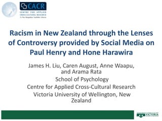 Racism in New Zealand through the Lenses of Controversy provided by Social Media on Paul Henry and Hone Harawira James H. Liu, Caren August, Anne Waapu, and Arama Rata  School of Psychology Centre for Applied Cross-Cultural Research  Victoria University of Wellington, New Zealand 