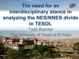 The need for an
  interdisciplinary stance in
analyzing the NES/NNES divide
           in TESOL
           Todd Ruecker
  The University of Texas at El Paso
 