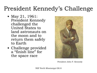 President Kennedy’s Challenge May 21, 1961: President Kennedy challenged the United States to land astronauts on the moon and to return them safely to Earth Challenge provided a “finish line” for the space race NSF North Mississippi GK-8 President John F. Kennedy 