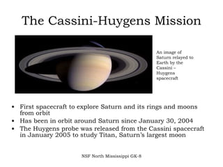 The Cassini-Huygens Mission First spacecraft to explore Saturn and its rings and moons from orbit Has been in orbit around Saturn since January 30, 2004 The Huygens probe was released from the Cassini spacecraft in January 2005 to study Titan, Saturn’s largest moon NSF North Mississippi GK-8 An image of Saturn relayed to Earth by the Cassini – Huygens spacecraft 