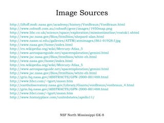 Image Sources http://liftoff.msfc.nasa.gov/academy/history/VonBraun/VonBraun.html http://www.cohsoft.com.au/cohsoft/gene/images/1950map.png http://www.bbc.co.uk/science/space/exploration/missiontimeline/vostok1.shtml http://www.jsc.nasa.gov/Bios/htmlbios/shepard-alan.html http://www.nasm.si.edu/galleries/ATTM/atmimages/S61-01928.f.jpg http://www.nasa.gov/home/index.html http://en.wikipedia.org/wiki/Mercury-Atlas_5 http://www.aerospaceguide.net/spaceexploration/gemini.html http://www.jsc.nasa.gov/Bios/htmlbios/white-eh.html http://www.nasa.gov/home/index.html http://en.wikipedia.org/wiki/Mercury-Atlas_5 http://www.aerospaceguide.net/spaceexploration/gemini.html http://www.jsc.nasa.gov/Bios/htmlbios/white-eh.html http://grin.hq.nasa.gov/ABSTRACTS/GPN-2000-001488.html http://www.hbci.com/~tgort/moon.htm http://earthobservatory.nasa.gov/Library/Giants/vonBraun/vonbraun_4.html http://grin.hq.nasa.gov/ABSTRACTS/GPN-2000-001488.html http://www.hbci.com/~tgort/moon.htm http://www.historyplace.com/unitedstates/apollo11/ NSF North Mississippi GK-8 