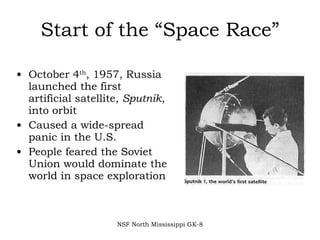 Start of the “Space Race” October 4 th , 1957, Russia launched the first artificial satellite,  Sputnik , into orbit Caused a wide-spread panic in the U.S.  People feared the Soviet Union would dominate the world in space exploration NSF North Mississippi GK-8 