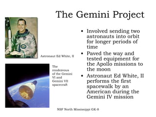 The Gemini Project Involved sending two astronauts into orbit for longer periods of time  Paved the way and tested equipment for the Apollo missions to the moon  Astronaut Ed White, II performs the first spacewalk by an American during the Gemini IV mission NSF North Mississippi GK-8 Astronaut Ed White, II The rendezvous of the Gemini VI and Gemini VII spacecraft 