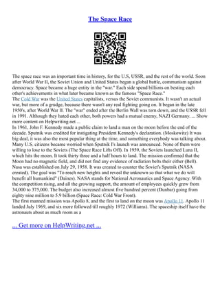 The Space Race
The space race was an important time in history, for the U.S, USSR, and the rest of the world. Soon
after World War II, the Soviet Union and United States began a global battle, communism against
democracy. Space became a huge entity in the "war." Each side spend billions on besting each
other's achievements in what later became known as the famous "Space Race."
The Cold War was the United States capitalists, versus the Soviet communists. It wasn't an actual
war, but more of a grudge, because there wasn't any real fighting going on. It began in the late
1950's, after World War II. The "war" ended after the Berlin Wall was torn down, and the USSR fell
in 1991. Although they hated each other, both powers had a mutual enemy, NAZI Germany. ... Show
more content on Helpwriting.net ...
In 1961, John F. Kennedy made a public claim to land a man on the moon before the end of the
decade. Sputnik was credited for instigating President Kennedy's declaration. (Moskowitz) It was
big deal, it was also the most popular thing at the time, and something everybody was talking about.
Many U.S. citizens became worried when Sputnik I's launch was announced. None of them were
willing to lose to the Soviets (The Space Race Lifts Off). In 1959, the Soviets launched Luna II,
which hits the moon. It took thirty three and a half hours to land. The mission confirmed that the
Moon had no magnetic field, and did not find any evidence of radiation belts their either (Bell).
Nasa was established on July 29, 1958. It was created to counter the Soviet's Sputnik (NASA
created). The goal was "To reach new heights and reveal the unknown so that what we do will
benefit all humankind" (Daines). NASA stands for National Aeronautics and Space Agency. With
the competition rising, and all the growing support, the amount of employees quickly grew from
34,000 to 375,000. The budget also increased almost five hundred percent (Dunbar) going from
eighty nine million to 5.9 billion (Space Race: Cold War Front).
The first manned mission was Apollo 8, and the first to land on the moon was Apollo 11. Apollo 11
landed July 1969, and six more followed till roughly 1972 (Williams). The spaceship itself have the
astronauts about as much room as a
... Get more on HelpWriting.net ...
 