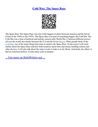 Cold War: The Space Race
The Space Race The Space Race was one of the biggest rivalries between America and the Soviet
Union in the 1950's to the 1970's. The Space Race was part of something bigger, the Cold War. The
Cold War was a time of political and military tension after World War 2, between different powers
all over the world, but mainly between the U.S and the Soviet Russia. When people think of the
Cold War, one of the many things that come to mind is the Space Race. In this essay I will write
mainly about the Space Race and how both countries spent time and money building rockets and
other devices. I will also talk about the steps it took to make it to the Moon. And lastly, the effects it
had on American politics. It took many years to prepare
... Get more on HelpWriting.net ...
 