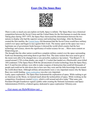 Essay On The Space Race
There is only so much you can explore on Earth, Space is infinite. The Space Race was a historical
competition between the Soviet Union and the United States for the first humans to reach the moon.
Taking place during 1957–1975, the Space Race showcased the determination between the two
nations to display who had the superior science and technology knowledge. After the Russians
created the first satellite, the United States felt threatened that the Soviet Union would have military
control over space and began to race against their rivals. The money spent on the space race was a
legitimate use of government funds because it showed the world which country had the best
technology and science, shown the significance of rocket science for use ... Show more content on
Helpwriting.net ...
The thought that the other nation would have complete military control over the space surrounding
Earth was threatening motivating them to get there first. The same rockets that were used to get to
the moon were able to be changed into a very powerful, explosive–tip rockets. "Von Braun's V–2s
caused around 2,750 civilian deaths; one single V–2 rocket that landed on a Woolworth's store killed
160 Londoners."(The Space Race) With the advancement of rocket technology from the Space Race,
the U.S and Soviets military were able to make weapons of destruction that could kill thousands of
people and could not be shot down due to how new they were and the little knowledge from around
the world about them. Although military advancements were a very important reason why the Space
Race was worth funding, space exploration was also very important.
Lastly, space exploration. The Space Race kickstarted the exploration of space. While rushing to get
an American on the Moon, we learned much about the technicalities of space. While working on the
competition, Eisenhower created NASA, which is still around and alive today "That same year,
President Dwight Eisenhower signed a public order creating the National Aeronautics and Space
Administration (NASA), a federal agency dedicated to space exploration."(History.com
... Get more on HelpWriting.net ...
 