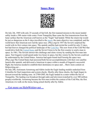 Space Race
On July 2th, 1969 with only 25 seconds of fuel left, the first manned mission to the moon landed
safely inside a 300–meter wide crater. From Tranquility Base came the first transmission from the
lunar surface that the American craft known as the "Eagle" had landed. While the return trip would
be just as dangerous as the 8–days travelled to the moon, the main objective was completed, and the
world knew that American now led the space race. (Phys.org) In 1957 the Soviet's surprised the
world with its first venture into space. The sputnik satellite had circled the world for only 21 days,
but had forever changed the political landscape of the Cold War. This new front of the Cold War that
would drive both the United States and the Soviet Union to be the first country to send a man in
space. In 1961, The Soviets answer this challenge and claim victory by sending the first man into
space. Yuri Gagarin would spend under two hours in space, but this victory by the Soviets could not
be understated by the United States. America had again found itself loosing the space race.
(Phys.org) The United States had answered both Soviet accomplishments with their own satellite
launch after sputnik, and delivered a American in space within a month of Gagarin's successful
flight, but America needed to establish their dominance in space and ... Show more content on
Helpwriting.net ...
On July 20h, Astronauts Armstrong and Aldrin inside the Eagle landing module undocked from
Columbia for final inspections and system checks. Shortly after these checks, the Eagle began its
descent toward the landing zone. At 2700 GMT, the Eagle landed in a crater within the Sea of
Tranquility. The landing was broadcast through radio and television (watched by over 500 million
people) worldwide. Armstrong became the first man (within the context of the Cold War, the first
American.) to walk on the moon, being joined shortly after by Aldrin.
... Get more on HelpWriting.net ...
 