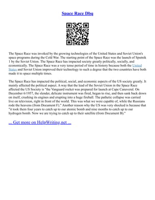 Space Race Dbq
The Space Race was invoked by the growing technologies of the United States and Soviet Union's
space programs during the Cold War. The starting point of the Space Race was the launch of Sputnik
1 by the Soviet Union. The Space Race has impacted society greatly politcally, socially, and
economically. The Space Race was a very tense period of time in history because both the United
States and Soviet Union improved their technology to such a degree that the two countries have both
made it to space multiple times.
The Space Race has impacted the political, social, and economic aspects of the US society greatly. It
mainly affected the political aspect. A way that the lead of the Soviet Union in the Space Race
affected the US Society is "the Vanguard rocket was prepared for launch at Cape Canaveral. On
December 6/1957, the slender, delicate instrument was fired, began to rise, and then sank back down
on itself, crushing its engines and erupting into a huge fireball. The pathetic collapse was carried
live on television, right in front of the world. This was what we were capable of, while the Russians
rode the heavens (from Document F)." Another reason why the US was very shocked is because that
"it took them four years to catch up to our atomic bomb and nine months to catch up to our
hydrogen bomb. Now we are trying to catch up to their satellite (from Document B)."
... Get more on HelpWriting.net ...
 