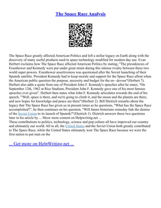 The Space Race Analysis
The Space Race greatly affected American Politics and left a stellar legacy on Earth along with the
discovery of many useful products used in space technology modified for modern day use. Evan
Herbert exclaims how The Space Race affected American Politics by stating; "The presidencies of
Eisenhower and Kennedy were put under great strain during this intense rivalry between these two
world super powers. Eisenhower assertiveness was questioned after the Soviet launching of their
Sputnik satellite. President Kennedy had to keep morale and support for the Space Race afloat when
the American public question the purpose, necessity and budget for the en– devour"(Herbert 7).
Herbert also adds a quote from one of President John F. Kennedy's speeches after he states, "On
September 12th, 1962 at Rice Stadium, President John F. Kennedy gave one of his most famous
speeches ever given". Herbert then states what John F. Kennedy articulates towards the end of his
speech, '"Well, space is there, and we're going to climb it, and the moon and the planets are there,
and new hopes for knowledge and peace are there"'(Herbert 2). Bill Dietrich remarks about the
legacy that The Space Race has given us in present times as he questions, "What has the Space Race
accomplished?", he then continues on his question, "Will future historians someday link the demise
of the Soviet Union to its launch of Sputnik?"(Dietrich 1). Dietrich answers these two questions
later in his article by ... Show more content on Helpwriting.net ...
These contributions to politics, technology, science and pop culture all have improved our country
and ultimately our world. All in all, the United States and the Soviet Union both greatly contributed
to The Space Race, while the United States ultimately won The Space Race because we were the
first nation to put man on the
... Get more on HelpWriting.net ...
 