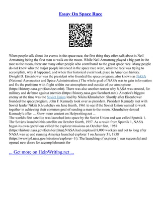 Essay On Space Race
When people talk about the events in the space race, the first thing they often talk about is Neil
Armstrong being the first man to walk on the moon. While Neil Armstrong played a big part in the
race to the moon, there are many other people who contributed to the great space race. Many people
do not know who the major people involved in the space race were, what the race was trying to
accomplish, why it happened, and when this historical event took place in American history.
Dwight D. Eisenhower was the president who founded the space program, also known as NASA
(National Aeronautics and Space Administration.) The whole goal of NASA was to gain information
and fix the problems with flight within our atmosphere and outside of our atmosphere
(https://history.nasa.gov/factsheet.mht). There was also another reason why NASA was created, for
military and defense against enemies (https://history.nasa.gov/factsheet.mht). America's biggest
enemy at the time was the Soviet Union lead by Nikita Khrushchev. Shortly after Eisenhower
founded the space program, John F. Kennedy took over as president. President Kennedy met with
Soviet leader Nikita Khrushchev on June fourth, 1961 to see if the Soviet Union wanted to work
together in achieving their common goal of sending a man to the moon. Khrushchev denied
Kennedy's offer. ... Show more content on Helpwriting.net ...
The world's first satellite was launched into space by the Soviet Union and was called Sputnik 1.
The Soviets launched this satellite on October fourth, 1957. As a result from Sputnik 1, NASA
began its own operations called the explorer missions on October first, 1958
(https://history.nasa.gov/factsheet.htm).NASA had employed 8,000 workers and not to long after
NASA was up and running America launched explorer 1 on January 31, 1958
(https://www.jpl.nasa.gov/missions/explorer–1/). The launching of explorer 1 was successful and
opened new doors for accomplishments for
... Get more on HelpWriting.net ...
 