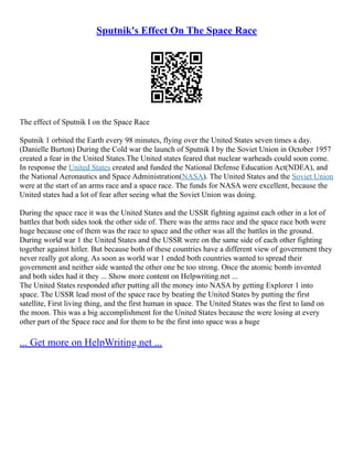 Sputnik's Effect On The Space Race
The effect of Sputnik I on the Space Race
Sputnik 1 orbited the Earth every 98 minutes, flying over the United States seven times a day.
(Danielle Burton) During the Cold war the launch of Sputnik I by the Soviet Union in October 1957
created a fear in the United States.The United states feared that nuclear warheads could soon come.
In response the United States created and funded the National Defense Education Act(NDEA), and
the National Aeronautics and Space Administration(NASA). The United States and the Soviet Union
were at the start of an arms race and a space race. The funds for NASA were excellent, because the
United states had a lot of fear after seeing what the Soviet Union was doing.
During the space race it was the United States and the USSR fighting against each other in a lot of
battles that both sides took the other side of. There was the arms race and the space race both were
huge because one of them was the race to space and the other was all the battles in the ground.
During world war 1 the United States and the USSR were on the same side of each other fighting
together against hitler. But because both of these countries have a different view of government they
never really got along. As soon as world war 1 ended both countries wanted to spread their
government and neither side wanted the other one be too strong. Once the atomic bomb invented
and both sides had it they ... Show more content on Helpwriting.net ...
The United States responded after putting all the money into NASA by getting Explorer 1 into
space. The USSR lead most of the space race by beating the United States by putting the first
satellite, First living thing, and the first human in space. The United States was the first to land on
the moon. This was a big accomplishment for the United States because the were losing at every
other part of the Space race and for them to be the first into space was a huge
... Get more on HelpWriting.net ...
 