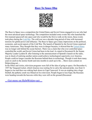 Race To Space Dbq
The Race to Space was a competition the United States and Soviet Union engaged in to see who had
the most advanced space technology. The competition included some events like who launched the
first manned spacecraft into space and who would be the first to walk on the moon, these events
took place during the Cold War. The cold war was a decades long period of time with increased
tensions for global power and influence. The Race to Space gave many impressions on the political,
economic, and social aspects of the Cold War. The launch of Sputnik by the Soviet Union surprised
many Americans. They thought that they were in danger because, it showed that the United States
was no longer safe behind the ocean barriers. There was a claim that who ever controlled space
controlled the world, and Soviet Union had been in the lead. As stated in Document B, the Senate
Majority Leader Lyndon B. after listening to the announcement of Sputnik's launch on the radio,
was in shock of realizing another nation could achieve technological superiority over America.
People could no longer consider the Russians behind them in technology. Though it took them many
years to catch to the atomic bomb and nine months to catch up to the ... Show more content on
Helpwriting.net ...
In the fifties and sixties, television programs were full of the idea of going to space. On December 6,
1957 the Vanguard rocket, which America was waiting for to salve the national pride, was fired. It
began to rise and then was sinking back down to Cape Canaveral. It was an erupting into a huge
fireball, the pathetic crash was filmed on live television. People began to lose hope; the Russians
were heading towards the heavens while they were still on the ground (Document
... Get more on HelpWriting.net ...
 