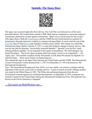 Sputnik: The Space Race
The space race occurred right after the Cold war. The Cold War was between two of the most
powerful nations, The United States and the USSR. Both nations competed in a universal endeavor
countering a democratic society against communism. "Space was a crucial arena for this rivalry"
(The Space Race). Both the United States and the USSR [Soviet Union] desired to manifest its
preeminence through impressive exploits in rocketry and spaceflight. It wasn't until the end of the
Cold War that US and Russia came together to build a space station. This station was called the
International Space Station. October 4, 1957, is a day that marked a change in history forever. This
was the day that the Russians "successfully launched Sputnik I". Sputnik I was the first "earth–
orbiting artificial satellite". It was launched in the region of Kazakhstan. The chief designer was
Sergei Kurchatov. "The Soviet space program achieved a major victory in its competition –– the
"space race". This satellite weighed around 184 pounds. It took about 98 minutes for Sputnik I to
orbit the Earth. ... Show more content on Helpwriting.net ...
This marked the start to the Space Race between the United States and the USSR. The International
Council of Scientific Unions declared July 1, 1957 8 to December 31, 195 to be known as The
International Geophysical
Year. "The International Geophysical Year (IGY), as it was called, was timed to coincide with the
high point of the eleven–year cycle of sunspot activity." A plan to launch an Earth–orbiting satellite
was made by the White House in 1955. The White also petitioned proposals from discrete
Government research agencies to commence development. In September of 1955, a proposal was
created to represent the United States during the International Geophysical Year. This proposal was
known as the Naval Laboratory's Vanguard
... Get more on HelpWriting.net ...
 