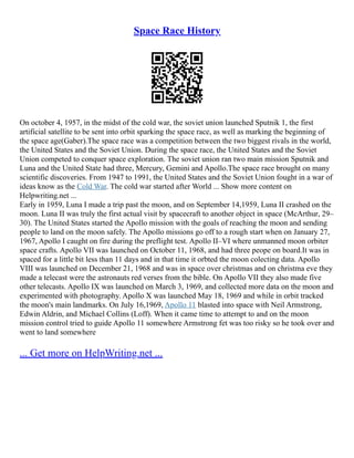 Space Race History
On october 4, 1957, in the midst of the cold war, the soviet union launched Sputnik 1, the first
artificial satellite to be sent into orbit sparking the space race, as well as marking the beginning of
the space age(Gaber).The space race was a competition between the two biggest rivals in the world,
the United States and the Soviet Union. During the space race, the United States and the Soviet
Union competed to conquer space exploration. The soviet union ran two main mission Sputnik and
Luna and the United State had three, Mercury, Gemini and Apollo.The space race brought on many
scientific discoveries. From 1947 to 1991, the United States and the Soviet Union fought in a war of
ideas know as the Cold War. The cold war started after World ... Show more content on
Helpwriting.net ...
Early in 1959, Luna I made a trip past the moon, and on September 14,1959, Luna II crashed on the
moon. Luna II was truly the first actual visit by spacecraft to another object in space (McArthur, 29–
30). The United States started the Apollo mission with the goals of reaching the moon and sending
people to land on the moon safely. The Apollo missions go off to a rough start when on January 27,
1967, Apollo I caught on fire during the preflight test. Apollo II–VI where unmanned moon orbiter
space crafts. Apollo VII was launched on October 11, 1968, and had three peope on board.It was in
spaced for a little bit less than 11 days and in that time it orbted the moon colecting data. Apollo
VIII was launched on December 21, 1968 and was in space over christmas and on christma eve they
made a telecast were the astronauts red verses from the bible. On Apollo VII they also made five
other telecasts. Apollo IX was launched on March 3, 1969, and collected more data on the moon and
experimented with photography. Apollo X was launched May 18, 1969 and while in orbit tracked
the moon's main landmarks. On July 16,1969, Apollo 11 blasted into space with Neil Armstrong,
Edwin Aldrin, and Michael Collins (Loff). When it came time to attempt to and on the moon
mission control tried to guide Apollo 11 somewhere Armstrong fet was too risky so he took over and
went to land somewhere
... Get more on HelpWriting.net ...
 