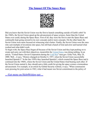 The Impact Of The Space Race
Did you know that the Soviet Union was the first to launch something outside of Earth's orbit? In
the 1960's, the Soviet Union speed up the advancement of space science, faster than the United
States ever could, during the Space Race. First of all, they were the first to start the Space Race and
continually kept going onward to try new concepts and/or more concepts. On the other hand, the
Soviet Union were more focused on witnessing who's better. Finally, the Soviet Union were the ones
who sent multiple of inventions into space, but still had a bunch of trial and error and learned what
worked and what didn't work.
To begin with, the Space Race began all because of the Soviet Union and they kept pushing on to
create and carry out with their objectives, meanwhile the United States was doing nothing. In an
article, "United States–Soviet Cooperation during the Cold War" nasa.gov. Erika Vick, May 28,
2008. Web. , it says, "History changed on October 4, 1957, when the Soviet Union successfully
launched Sputnik I." In the late 1950's they launched Sputnik I, which created the Space Race and it
continued into the 1960's, where the Soviet Union and the United States tried beating each other. If
the Soviet Union started it, they should earn a little credit for giving the space science a tremendous
advancement. For example, in an article by Global Security website, it says, "When communists
were pressing for joint action in 1963, what it had meant was Soviet commitment to the policy of
... Get more on HelpWriting.net ...
 