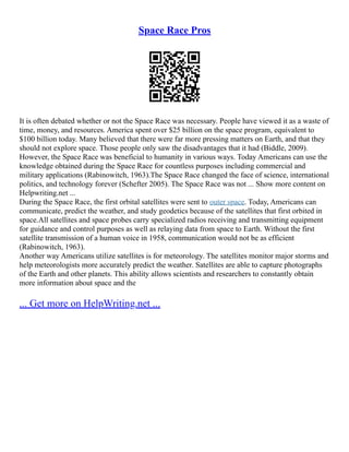 Space Race Pros
It is often debated whether or not the Space Race was necessary. People have viewed it as a waste of
time, money, and resources. America spent over $25 billion on the space program, equivalent to
$100 billion today. Many believed that there were far more pressing matters on Earth, and that they
should not explore space. Those people only saw the disadvantages that it had (Biddle, 2009).
However, the Space Race was beneficial to humanity in various ways. Today Americans can use the
knowledge obtained during the Space Race for countless purposes including commercial and
military applications (Rabinowitch, 1963).The Space Race changed the face of science, international
politics, and technology forever (Schefter 2005). The Space Race was not ... Show more content on
Helpwriting.net ...
During the Space Race, the first orbital satellites were sent to outer space. Today, Americans can
communicate, predict the weather, and study geodetics because of the satellites that first orbited in
space.All satellites and space probes carry specialized radios receiving and transmitting equipment
for guidance and control purposes as well as relaying data from space to Earth. Without the first
satellite transmission of a human voice in 1958, communication would not be as efficient
(Rabinowitch, 1963).
Another way Americans utilize satellites is for meteorology. The satellites monitor major storms and
help meteorologists more accurately predict the weather. Satellites are able to capture photographs
of the Earth and other planets. This ability allows scientists and researchers to constantly obtain
more information about space and the
... Get more on HelpWriting.net ...
 