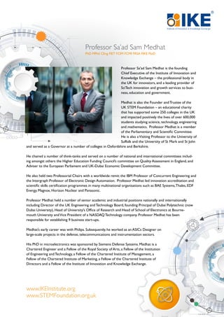 Professor Sa’ad Sam Medhat is the founding
Chief Executive of the Institute of Innovation and
Knowledge Exchange – the professional body in
the UK for innovators, and a leading provider of
SciTech innovation and growth services to busi-
ness, education and government.
Medhat is also the Founder and Trustee of the
UK STEM Foundation – an educational charity
that has supported some 250 colleges in the UK
and impacted positively the lives of over 600,000
students studying science, technology, engineering
and mathematics. Professor Medhat is a member
of the Parliamentary and Scientific Committee.
He is also aVisiting Professor to the University of
Suffolk and the University of St Mark and St John
and served as a Governor at a number of colleges in Oxfordshire and Berkshire.
He chaired a number of think-tanks and served on a number of national and international committees includ-
ing amongst others the Higher Education Funding Council’s committee on Quality Assessment in England, and
Adviser to the European Parliament and UK-Dubai Economic Development Committee.
He also held two Professorial Chairs with a worldwide remit: the IBM Professor of Concurrent Engineering and
the Intergraph Professor of Electronic Design Automation. Professor Medhat led innovation accreditation and
scientific skills certification programmes in many multinational organisations such as BAE Systems,Thales, EDF
Energy, Magnox, Horizon Nuclear and Panasonic.
Professor Medhat held a number of senior academic and industrial positions nationally and internationally
including Director of the UK Engineering and Technology Board, founding Principal of Dubai Polytechnic (now
Dubai University), Head of University’s Office of Research and Head of School of Electronics at Bourne-
mouth University andVice President of a NASDAQ Technology company. Professor Medhat has been
responsible for establishing 9 business start-ups.
Medhat’s early career was with Philips. Subsequently, he worked as an ASICs Designer on
large-scale projects in the defense, telecommunications and instrumentation sectors.
His PhD in microelectronics was sponsored by Siemens Defense Systems. Medhat is a
Chartered Engineer and a Fellow of the Royal Society of Arts, a Fellow of the Institution
of Engineering and Technology, a Fellow of the Chartered Institute of Management, a
Fellow of the Chartered Institute of Marketing, a Fellow of the Chartered Institute of
Directors and a Fellow of the Institute of Innovation and Knowledge Exchange.
Professor Sa’ad Sam Medhat
PhD MPhil CEng FIET FCIM FCMI FRSA FIKE FIoD
www.IKEInstitute.org
www.STEMFoundation.org.uk
 