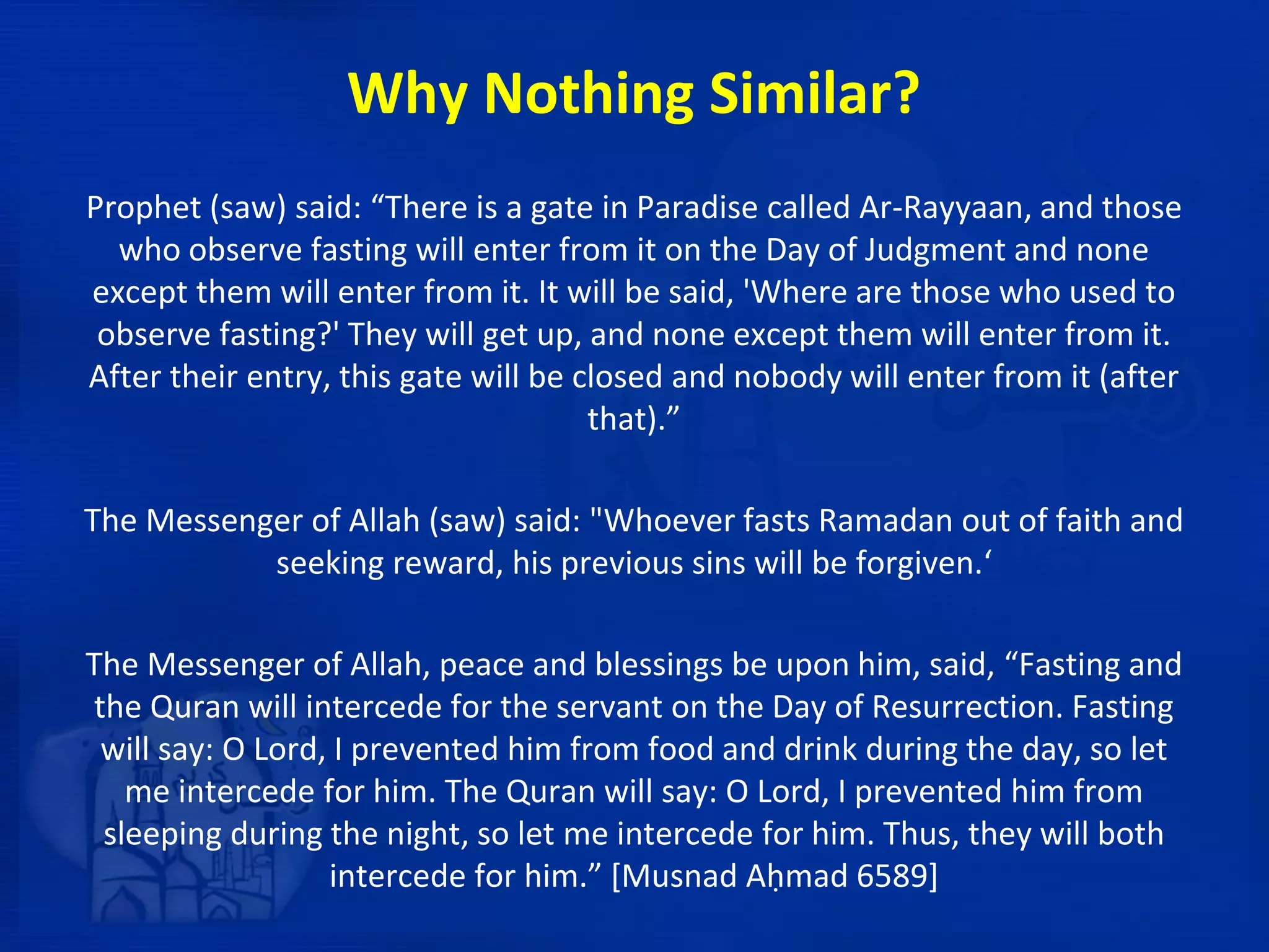 Why Nothing Similar?
Prophet (saw) said: “There is a gate in Paradise called Ar-Rayyaan, and those
who observe fasting will enter from it on the Day of Judgment and none
except them will enter from it. It will be said, 'Where are those who used to
observe fasting?' They will get up, and none except them will enter from it.
After their entry, this gate will be closed and nobody will enter from it (after
that).”
The Messenger of Allah (saw) said: "Whoever fasts Ramadan out of faith and
seeking reward, his previous sins will be forgiven.‘
The Messenger of Allah, peace and blessings be upon him, said, “Fasting and
the Quran will intercede for the servant on the Day of Resurrection. Fasting
will say: O Lord, I prevented him from food and drink during the day, so let
me intercede for him. The Quran will say: O Lord, I prevented him from
sleeping during the night, so let me intercede for him. Thus, they will both
intercede for him.” [Musnad Aḥmad 6589]
 