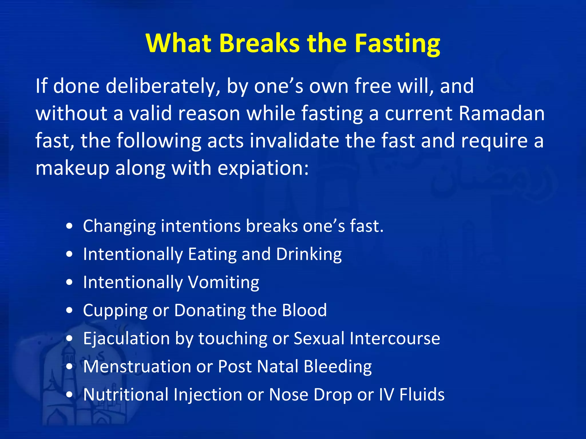 What Breaks the Fasting
If done deliberately, by one’s own free will, and
without a valid reason while fasting a current Ramadan
fast, the following acts invalidate the fast and require a
makeup along with expiation:
• Changing intentions breaks one’s fast.
• Intentionally Eating and Drinking
• Intentionally Vomiting
• Cupping or Donating the Blood
• Ejaculation by touching or Sexual Intercourse
• Menstruation or Post Natal Bleeding
• Nutritional Injection or Nose Drop or IV Fluids
 