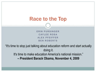 E R I N P U R S I N G E R
C AY L E E R O S A
AL E X P F E I F F E R
B E N R O B E R T S
Race to the Top
“It's time to stop just talking about education reform and start actually
doing it.
It's time to make education America's national mission.”
– President Barack Obama, November 4, 2009
 