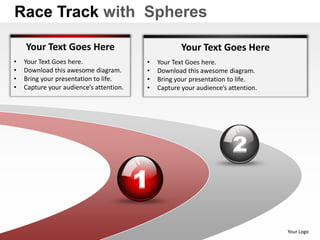 Race Track with Spheres

    Your Text Goes Here                              Your Text Goes Here
•   Your Text Goes here.                 •   Your Text Goes here.
•   Download this awesome diagram.       •   Download this awesome diagram.
•   Bring your presentation to life.     •   Bring your presentation to life.
•   Capture your audience’s attention.   •   Capture your audience’s attention.




                                                                      2
                                         1
                                                                                  Your Logo
 