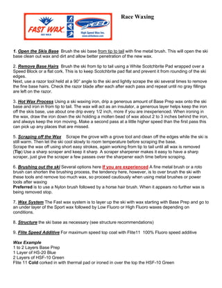 Race Waxing




1. Open the Skis Base Brush the ski base from tip to tail with fine metal brush. This will open the ski
base clean out wax and dirt and allow better penetration of the new wax.

2. Remove Base Hairs Brush the ski from tip to tail using a White Scotchbrite Pad wrapped over a
Speed Block or a flat cork. This is to keep Scotchbrite pad flat and prevent it from rounding of the ski
edges.
Next, use a razor tool held at a 90° angle to the ski and lightly scrape the ski several times to remove
the fine base hairs. Check the razor blade after each after each pass and repeat until no gray fillings
are left on the razor.

3. Hot Wax Process Using a ski waxing iron, drip a generous amount of Base Prep wax onto the ski
base and iron in from tip to tail. The wax will act as an insulator, a generous layer helps keep the iron
off the skis base, use about one drip every 1/2 inch, more if you are inexperienced. When ironing in
the wax, draw the iron down the ski holding a molten bead of wax about 2 to 3 inches behind the iron,
and always keep the iron moving. Make a second pass at a little higher speed than the first pass this
can pick up any places that are missed.

5. Scraping off the Wax Scrape the grove with a grove tool and clean off the edges while the ski is
still warm. Then let the ski cool slowly to room temperature before scraping the base.
Scrape the wax off using short easy strokes, again working from tip to tail until all wax is removed
(Tip) Use a sharp scraper and keep it sharp A scraper sharpener makes it easy to have a sharp
scraper, just give the scraper a few passes over the sharpener each time before scraping.

6. Brushing out the ski Several options here If you are experienced A fine metal brush or a roto
brush can shorten the brushing process, the tendency here, however, is to over brush the ski with
these tools and remove too much wax, so proceed cautiously when using metal brushes or power
tools after waxing
Preferred is to use a Nylon brush followed by a horse hair brush. When it appears no further wax is
being removed stop.

7. Wax System The Fast wax system is to layer up the ski with wax starting with Base Prep and go to
an under layer of the Sport wax followed by Low Fluoro or High Fluoro waxes depending on
conditions.

8. Structure the ski base as necessary (see structure recommendations)

9. Flite Speed Additive For maximum speed top coat with Flite11 100% Fluoro speed additive

Wax Example
1 to 2 Layers Base Prep
1 Layer of HS-20 Blue
2 Layers of HSF-10 Green
Flite 11 Cold corked in with thermal pad or ironed in over the top the HSF-10 Green
 
